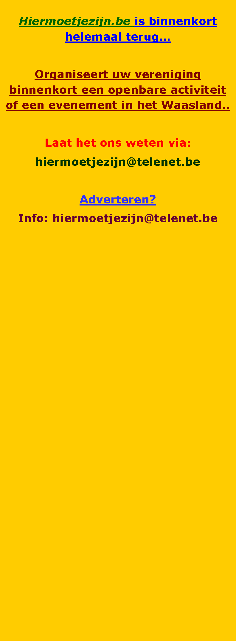 Tekstvak: Hiermoetjezijn.be is binnenkort helemaal terugOrganiseert uw vereniging binnenkort een openbare activiteit of een evenement in het Waasland..Laat het ons weten via:hiermoetjezijn@telenet.be Adverteren?Info: hiermoetjezijn@telenet.be